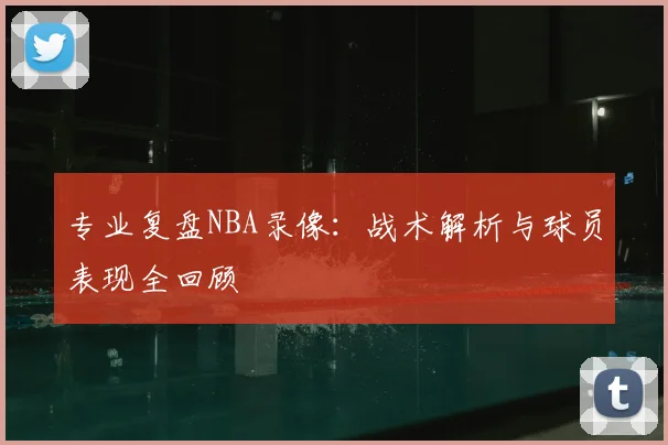 专业复盘NBA录像：战术解析与球员表现全回顾