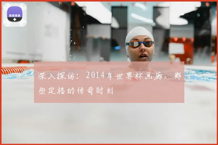 深入探访:2014年世界杯画廊,那些定格的传奇时刻