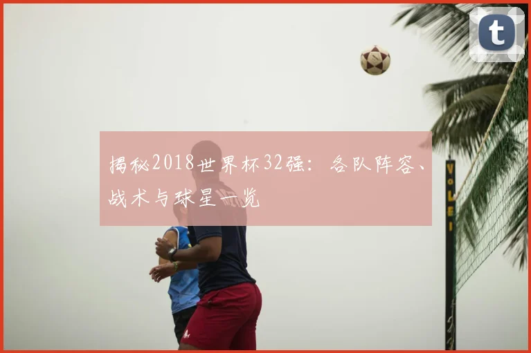 揭秘2018世界杯32强：各队阵容、战术与球星一览