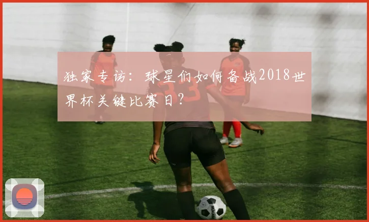 独家专访:球星们如何备战2018世界杯关键比赛日?