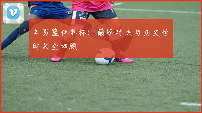 年男篮世界杯:巅峰对决与历史性时刻全回顾