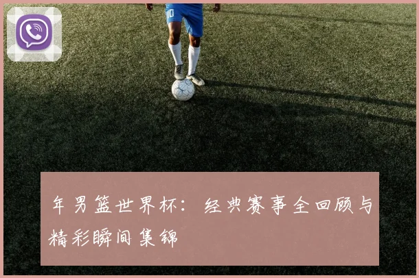 年男篮世界杯:经典赛事全回顾与精彩瞬间集锦