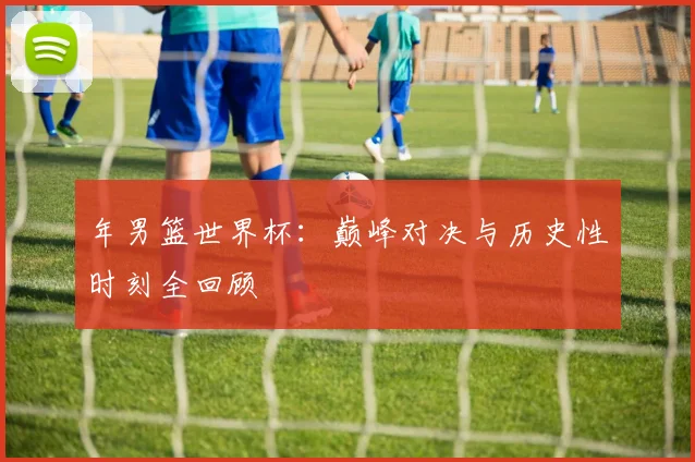 年男篮世界杯:巅峰对决与历史性时刻全回顾